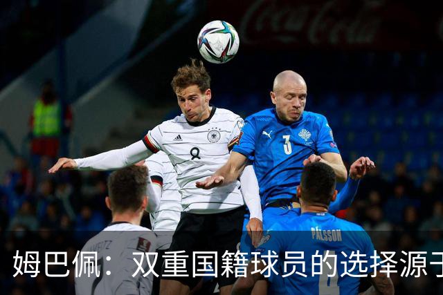 姆巴佩：双重国籍球员的选择源于个人经历与情感